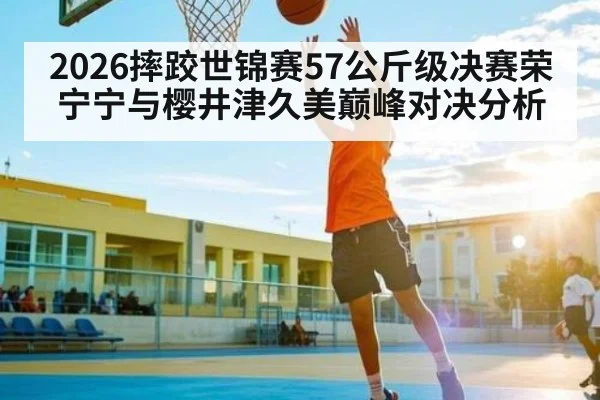 2026摔跤世锦赛57公斤级决赛荣宁宁与樱井津久美巅峰对决分析 - kaiyun